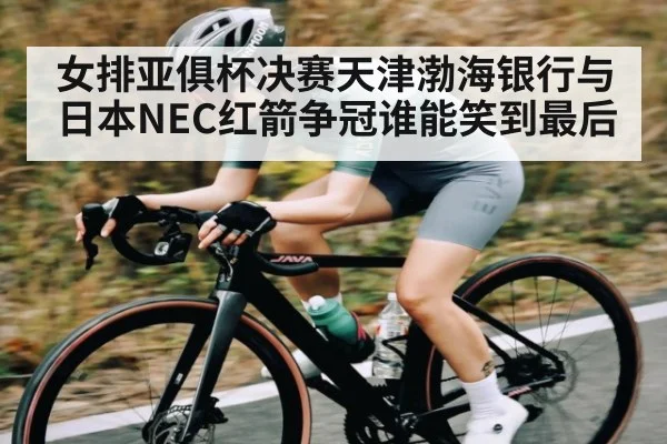女排亚俱杯决赛天津渤海银行与日本NEC红箭争冠谁能笑到最后
