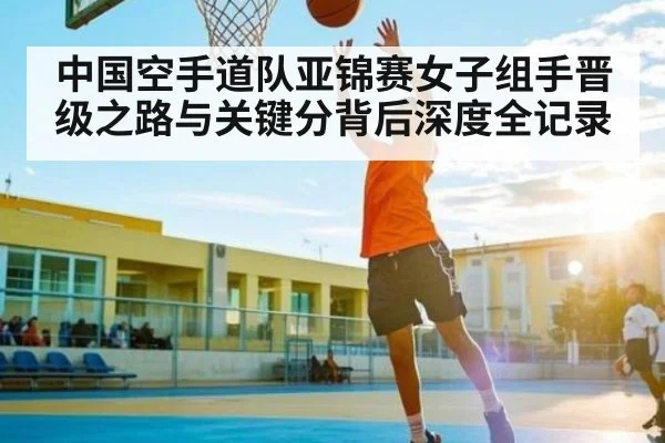 中国空手道队亚锦赛女子组手晋级之路与关键分背后深度全记录