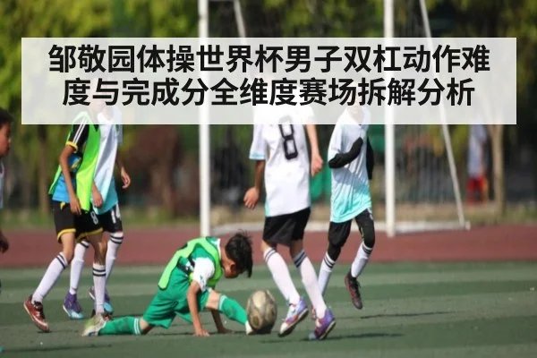 邹敬园体操世界杯男子双杠动作难度与完成分全维度赛场拆解分析